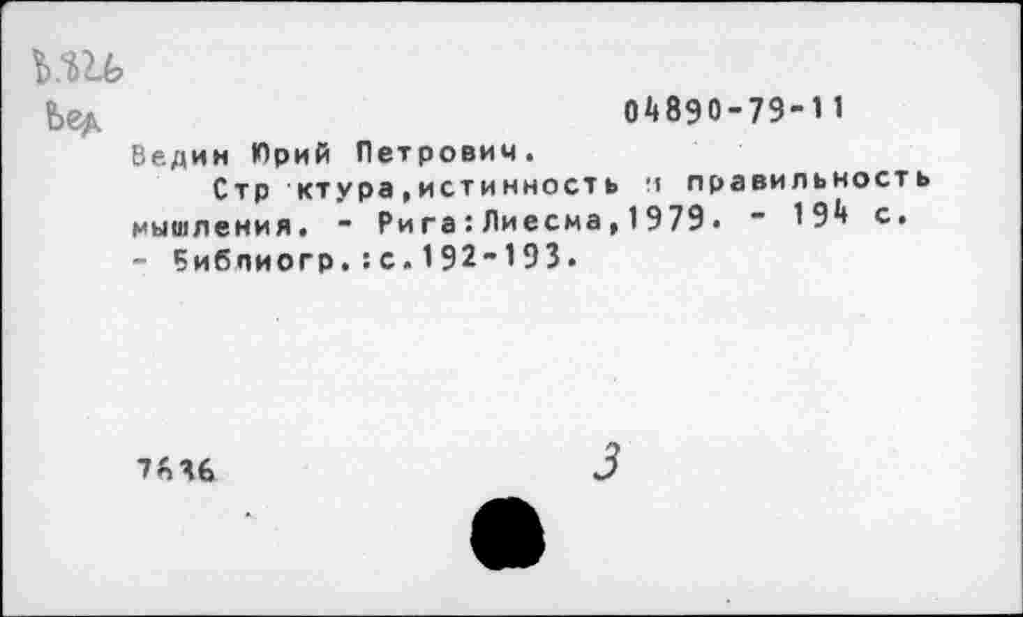 ﻿Ьед	04890-79-11
Ведин Юрий Петрович. Стр ктура,истинность п правильность мышления. - Рига:Лиесма,1979• ~ 194 с. - Библиогр.:с.192-193.
7*46
3